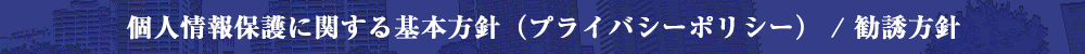 個人情報保護に関する基本方針（プライバシーポリシー） / 勧誘方針