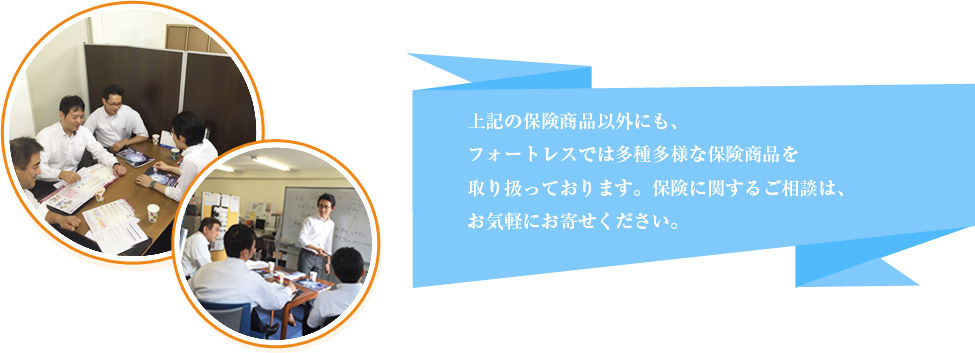 上記の保険商品以外にも、フォートレスでは多種多様な保険商品を取り扱っております。保険に関するご相談は、お気軽にお寄せください。